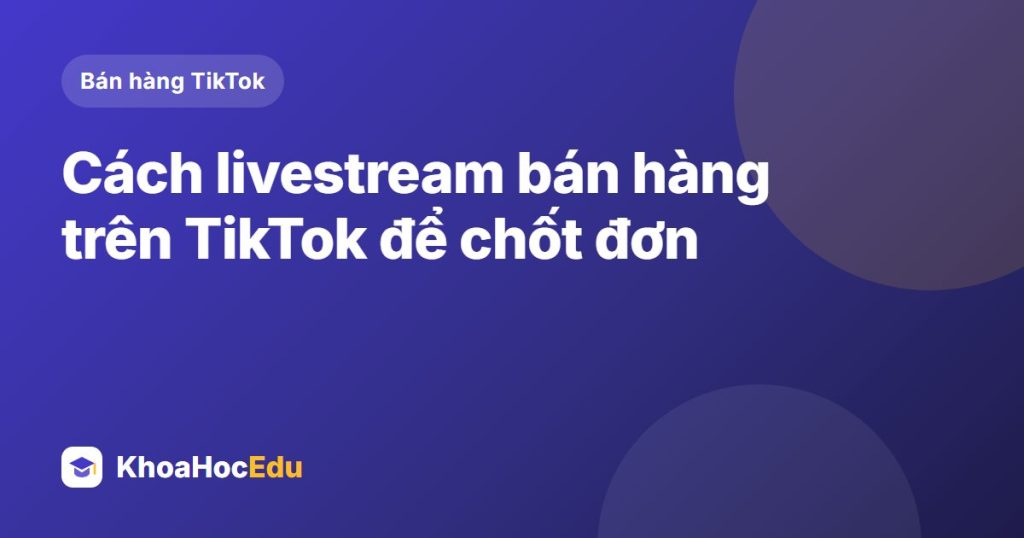 Cách livestream bán hàng trên TikTok để chốt đơn