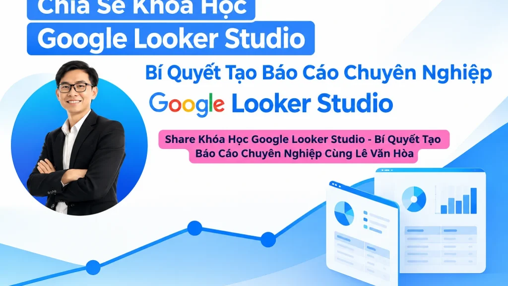 Khóa Học Google Looker Studio – Bí Quyết Tạo Báo Cáo Chuyên Nghiệp Cùng Lê Văn Hòa